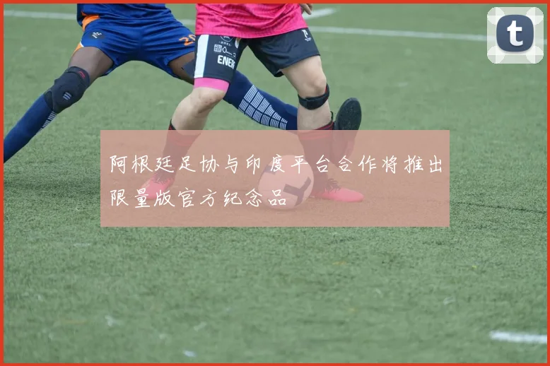 阿根廷足协与印度平台合作将推出限量版官方纪念品