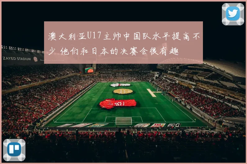 澳大利亚U17主帅中国队水平提高不少 他们和日本的决赛会很有趣