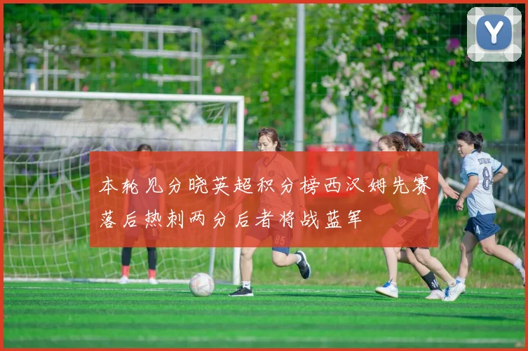 本轮见分晓英超积分榜西汉姆先赛落后热刺两分后者将战蓝军
